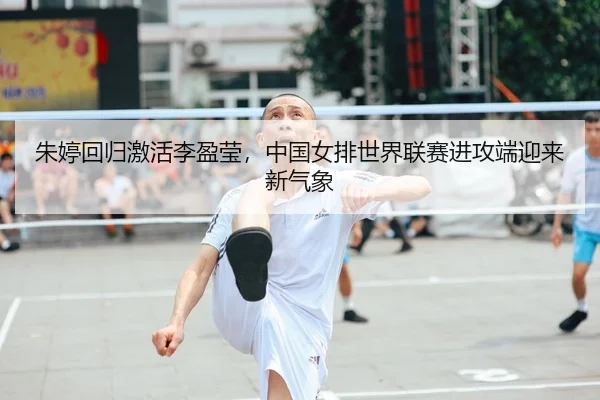 朱婷回归激活李盈莹，中国女排世界联赛进攻端迎来新气象